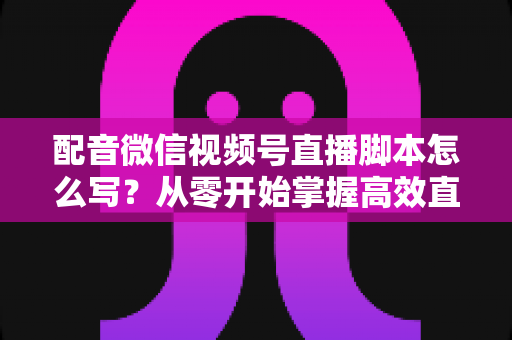 配音微信视频号直播脚本怎么写？从零开始掌握高效直播脚本的完整创作指南