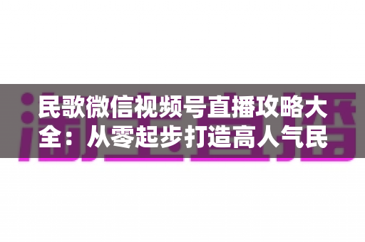 民歌微信视频号直播攻略大全：从零起步打造高人气民歌直播间的实战指南