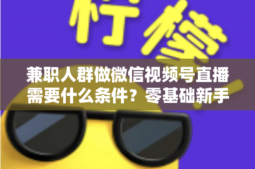 兼职人群做微信视频号直播需要什么条件？零基础新手入门全指南
