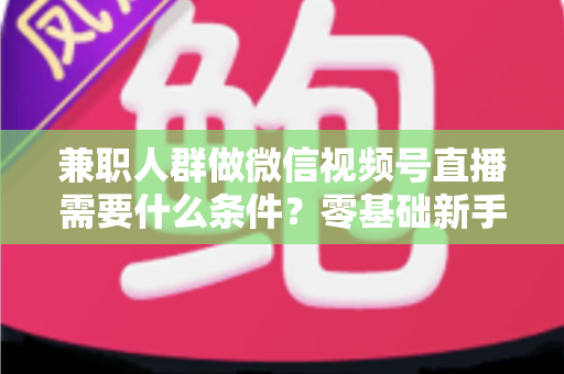 兼职人群做微信视频号直播需要什么条件？零基础新手入门全指南