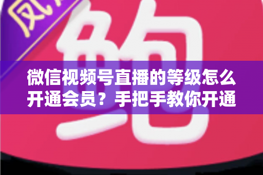 微信视频号直播的等级怎么开通会员？手把手教你开通会员与快速提升直播等级的完整攻略