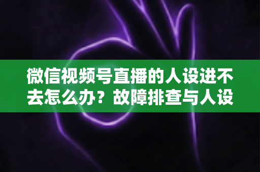 微信视频号直播的人设进不去怎么办？故障排查与人设打造一站式攻略