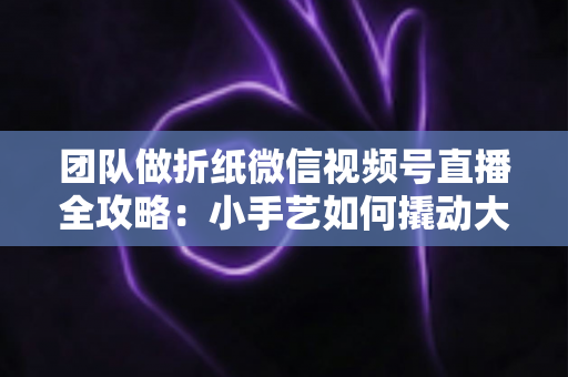 团队做折纸微信视频号直播全攻略：小手艺如何撬动大流量与高转化