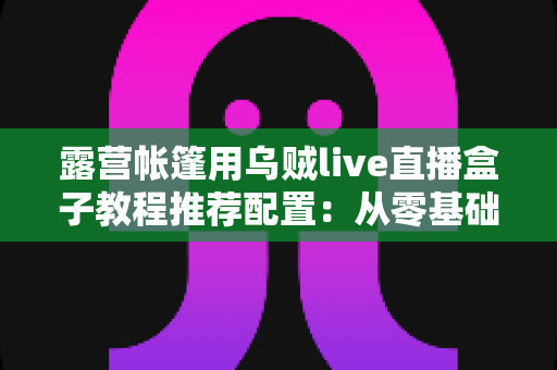 露营帐篷用乌贼live直播盒子教程推荐配置：从零基础到稳定开播的完整户外指南