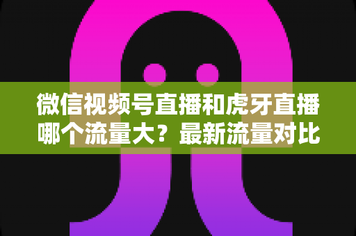 微信视频号直播和虎牙直播哪个流量大?最新流量对比与平台选择全攻略 微信视频号直播和虎牙直播哪个流量大?最新流量对比与平台选择全攻略