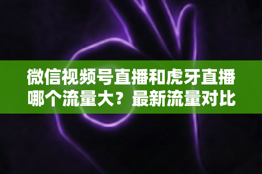 微信视频号直播和虎牙直播哪个流量大？最新流量对比与平台选择全攻略