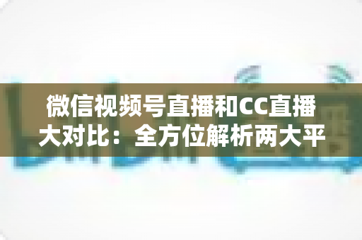 微信视频号直播和CC直播大对比：全方位解析两大平台的差异，帮你选出最适合的直播阵地