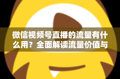 微信视频号直播的流量有什么用？全面解读流量价值与运营变现指南