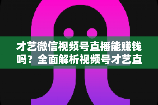 才艺微信视频号直播能赚钱吗？全面解析视频号才艺直播变现途径与实操攻略