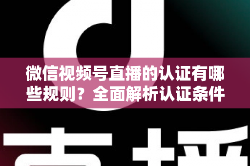微信视频号直播的认证有哪些规则？全面解析认证条件、申请流程与避坑指南