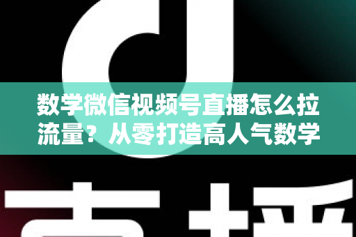 数学微信视频号直播怎么拉流量？从零打造高人气数学直播间的实战全攻略