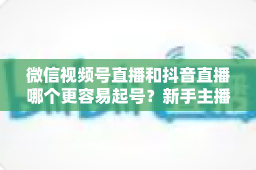 微信视频号直播和抖音直播哪个更容易起号？新手主播平台选择与起号实战指南