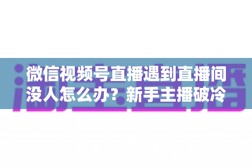 微信视频号直播遇到直播间没人怎么办?新手主播破冷启动难题的实战指南 微信视频号直播遇到直播间没人怎么办?新手主播破冷启动难题的实战指南