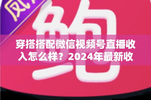 穿搭搭配微信视频号直播收入怎么样？2024年最新收入真相与变现全攻略