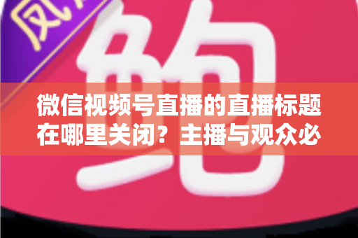 微信视频号直播的直播标题在哪里关闭?主播与观众必看的最全操作指南 微信视频号直播的直播标题在哪里关闭?主播与观众必看的最全操作指南