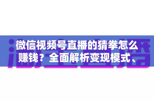 微信视频号直播的猜拳怎么赚钱？全面解析变现模式、实操步骤与避坑指南