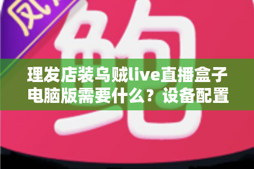 理发店装乌贼live直播盒子电脑版需要什么？设备配置与开店直播全攻略