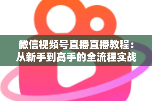 微信视频号直播直播教程：从新手到高手的全流程实战指南