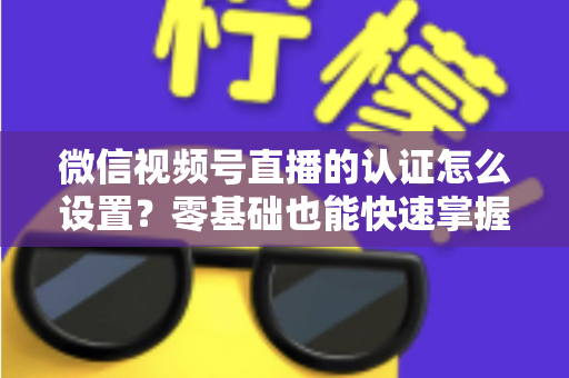 微信视频号直播的认证怎么设置？零基础也能快速掌握的认证全流程指南