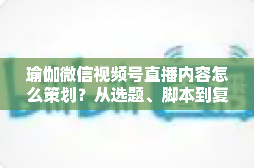 瑜伽微信视频号直播内容怎么策划？从选题、脚本到复盘的全流程实战指南