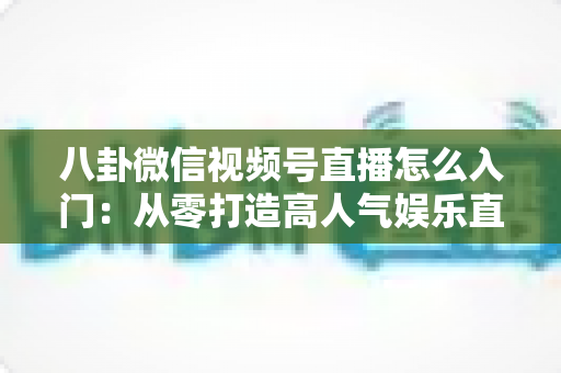 八卦微信视频号直播怎么入门：从零打造高人气娱乐直播间的完整实操指南