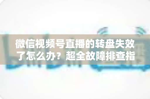 微信视频号直播的转盘失效了怎么办？超全故障排查指南与实用解决方案一次讲清