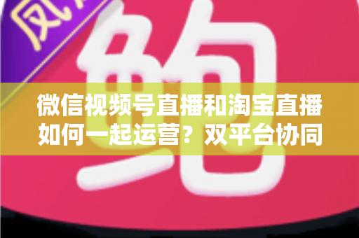 微信视频号直播和淘宝直播如何一起运营？双平台协同直播实战指南
