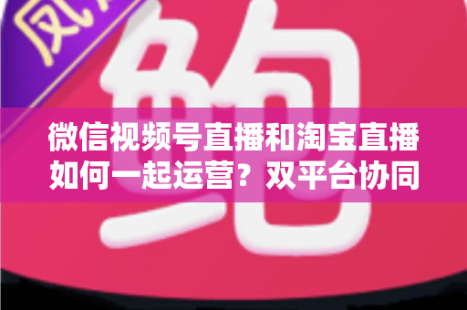 微信视频号直播和淘宝直播如何一起运营？双平台协同直播实战指南