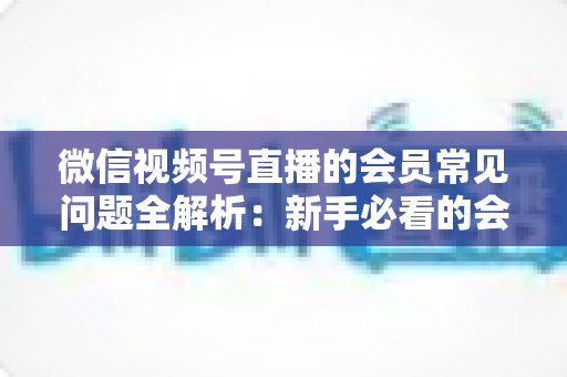 微信视频号直播的会员常见问题全解析:新手必看的会员功能使用指南 微信视频号直播的会员常见问题全解析:新手必看的会员功能使用指南