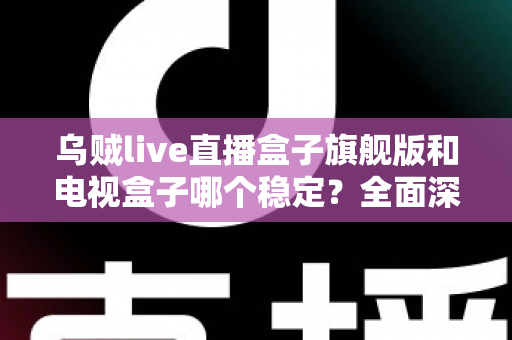 乌贼live直播盒子旗舰版和电视盒子哪个稳定？全面深度对比解析与选购指南
