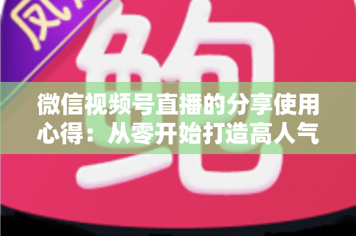 微信视频号直播的分享使用心得：从零开始打造高人气直播的实战指南
