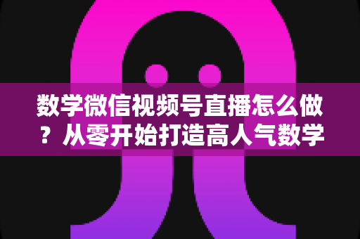 数学微信视频号直播怎么做？从零开始打造高人气数学直播课堂的完整实战指南