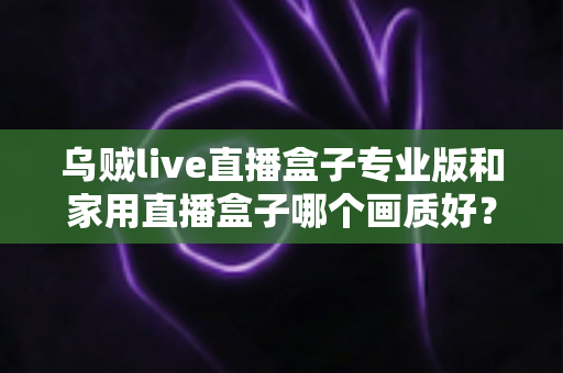 乌贼live直播盒子专业版和家用直播盒子哪个画质好？深度解析两大直播设备画质差异，帮你选出最适合的直播利器