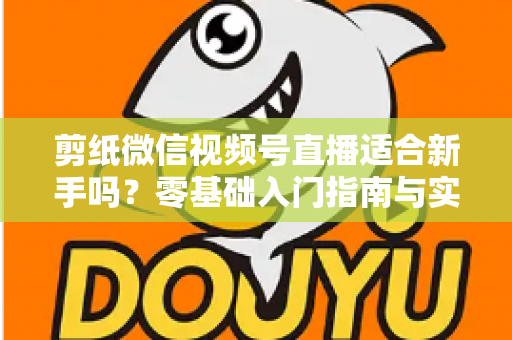 剪纸微信视频号直播适合新手吗?零基础入门指南与实战全解析 剪纸微信视频号直播适合新手吗?零基础入门指南与实战全解析