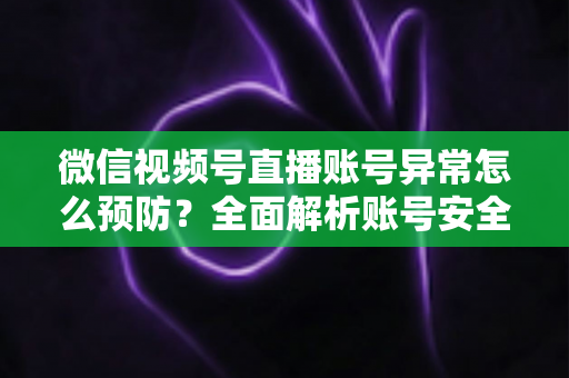 微信视频号直播账号异常怎么预防？全面解析账号安全防护指南与实用技巧