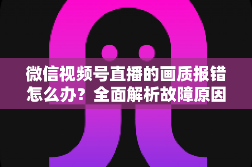微信视频号直播的画质报错怎么办?全面解析故障原因与高效解决方案 微信视频号直播的画质报错怎么办?全面解析故障原因与高效解决方案