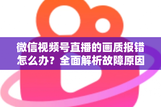 微信视频号直播的画质报错怎么办？全面解析故障原因与高效解决方案