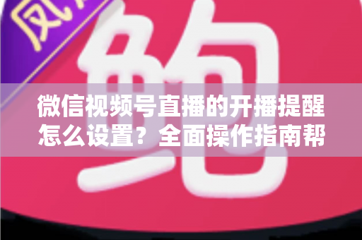 微信视频号直播的开播提醒怎么设置？全面操作指南帮你轻松不错过每一场精彩直播