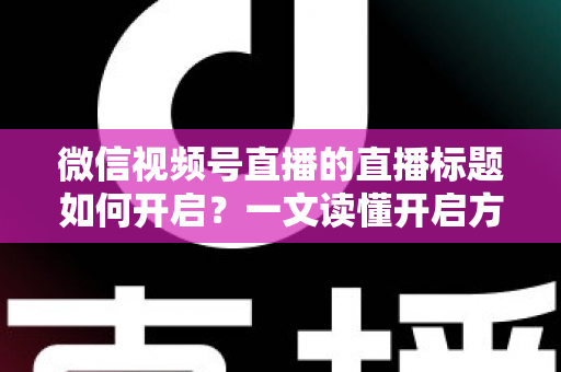 微信视频号直播的直播标题如何开启？一文读懂开启方法与标题优化全攻略