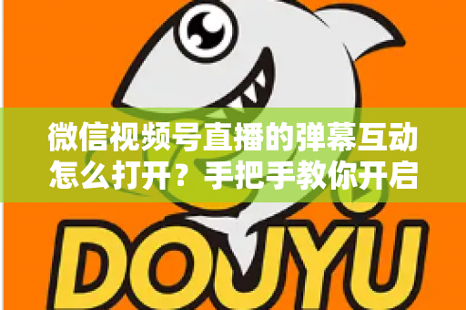 微信视频号直播的弹幕互动怎么打开？手把手教你开启弹幕互动，提升直播间人气与转化
