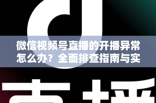 微信视频号直播的开播异常怎么办？全面排查指南与实用解决方案助您快速恢复直播