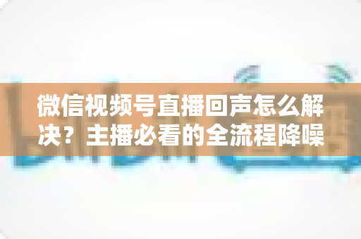 微信视频号直播回声怎么解决？主播必看的全流程降噪指南与实用排查技巧