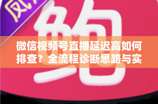 微信视频号直播延迟高如何排查？全流程诊断思路与实战优化指南