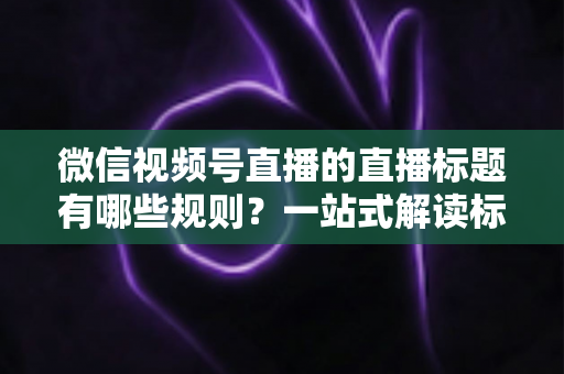 微信视频号直播的直播标题有哪些规则?一站式解读标题规范、避坑指南与优化技巧 微信视频号直播的直播标题有哪些规则?一站式解读标题规范、避坑指南与优化技巧