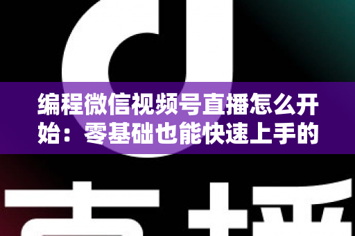 编程微信视频号直播怎么开始：零基础也能快速上手的开播全攻略
