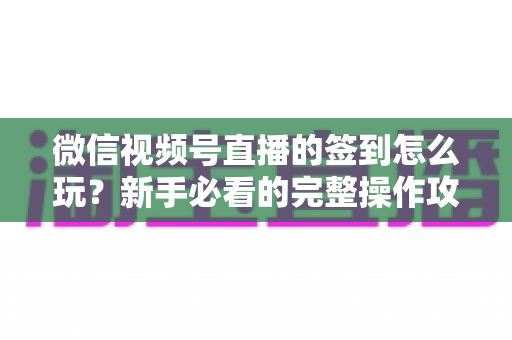 微信视频号直播的签到怎么玩？新手必看的完整操作攻略与互动涨粉技巧