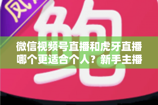 微信视频号直播和虎牙直播哪个更适合个人？新手主播深度对比解析