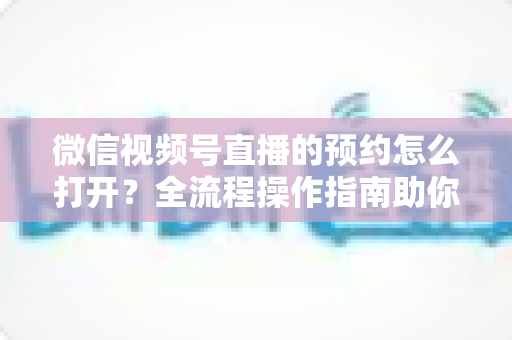 微信视频号直播的预约怎么打开？全流程操作指南助你轻松提升直播间人气