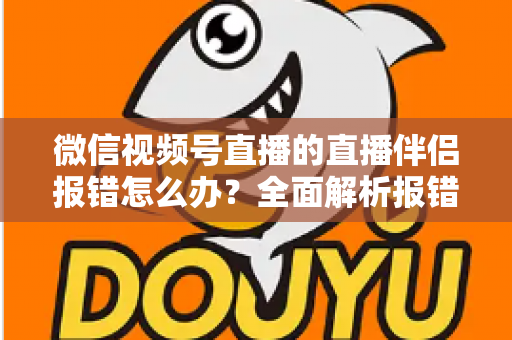 微信视频号直播的直播伴侣报错怎么办？全面解析报错原因与实用解决方案，助你快速恢复开播
