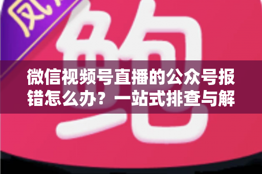 微信视频号直播的公众号报错怎么办？一站式排查与解决全攻略